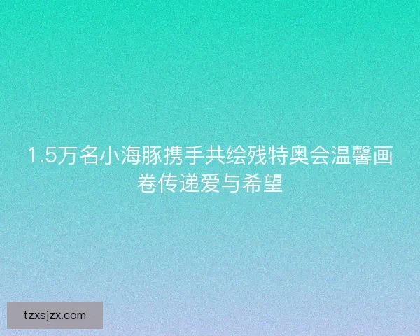 1.5万名小海豚携手共绘残特奥会温馨画卷传递爱与希望