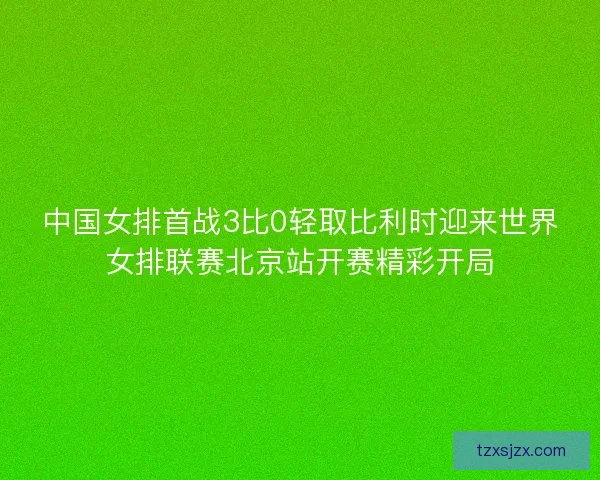 中国女排首战3比0轻取比利时迎来世界女排联赛北京站开赛精彩开局