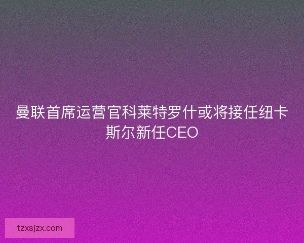 曼联首席运营官科莱特罗什或将接任纽卡斯尔新任CEO